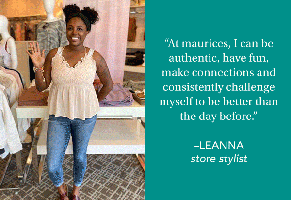'With all the challenges that have come up over the last year, I am more grateful than ever to have a job that never feels like work.' –REBECCA, store stylist. ‘At maurices, I can be authentic, have fun, make connections and consistently challenge myself to be better than the day before.’ –LEANNA, store stylist. ‘The culture we create for the internal and external customer is amazing: a customer - first, people-first company!’ –MADDY, store stylist. ‘I love the connections we build with our customers. It's like shopping with my best friends.’ –SHANELL, store stylist.
